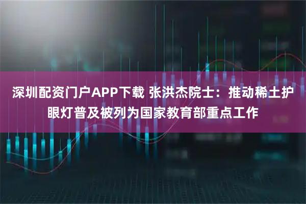 深圳配资门户APP下载 张洪杰院士：推动稀土护眼灯普及被列为国家教育部重点工作