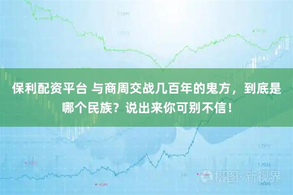 保利配资平台 与商周交战几百年的鬼方，到底是哪个民族？说出来你可别不信！