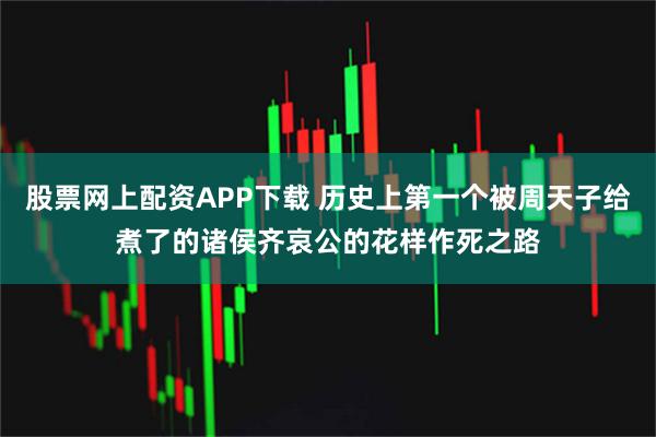 股票网上配资APP下载 历史上第一个被周天子给煮了的诸侯齐哀公的花样作死之路