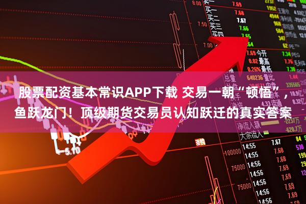 股票配资基本常识APP下载 交易一朝“顿悟”，鱼跃龙门！顶级期货交易员认知跃迁的真实答案