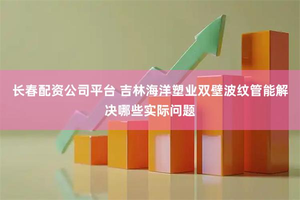 长春配资公司平台 吉林海洋塑业双壁波纹管能解决哪些实际问题