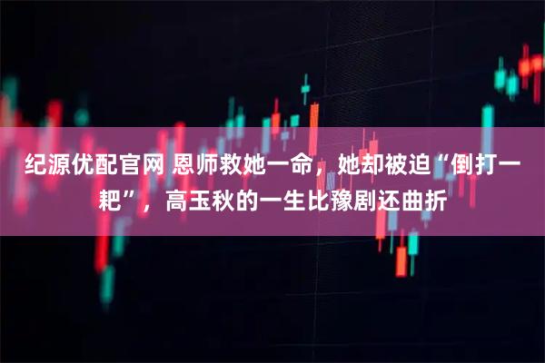 纪源优配官网 恩师救她一命，她却被迫“倒打一耙”，高玉秋的一生比豫剧还曲折