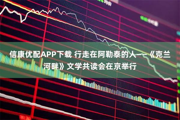 信康优配APP下载 行走在阿勒泰的人——《克兰河畔》文学共读会在京举行