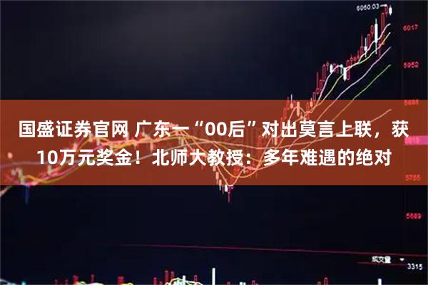国盛证券官网 广东一“00后”对出莫言上联，获10万元奖金！北师大教授：多年难遇的绝对