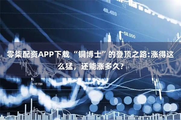 零柒配资APP下载 “铜博士”的登顶之路:涨得这么猛，还能涨多久?
