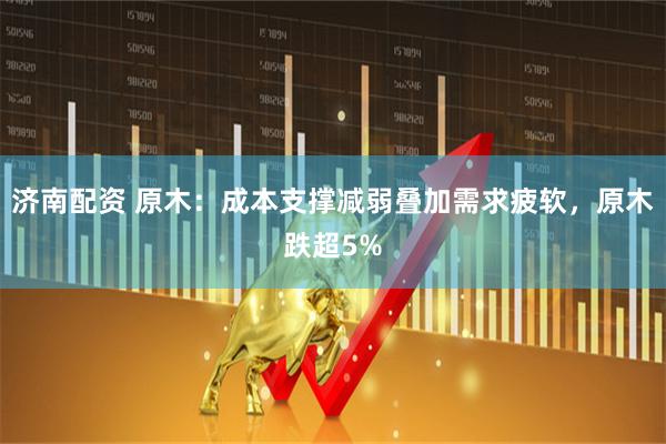 济南配资 原木：成本支撑减弱叠加需求疲软，原木跌超5%