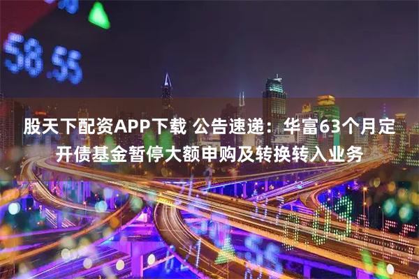 股天下配资APP下载 公告速递：华富63个月定开债基金暂停大额申购及转换转入业务