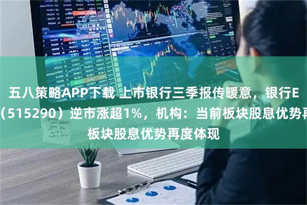 五八策略APP下载 上市银行三季报传暖意，银行ETF天弘（515290）逆市涨超1%，机构：当前板块股息优势再度体现