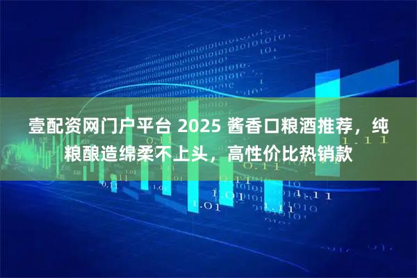 壹配资网门户平台 2025 酱香口粮酒推荐，纯粮酿造绵柔不上头，高性价比热销款