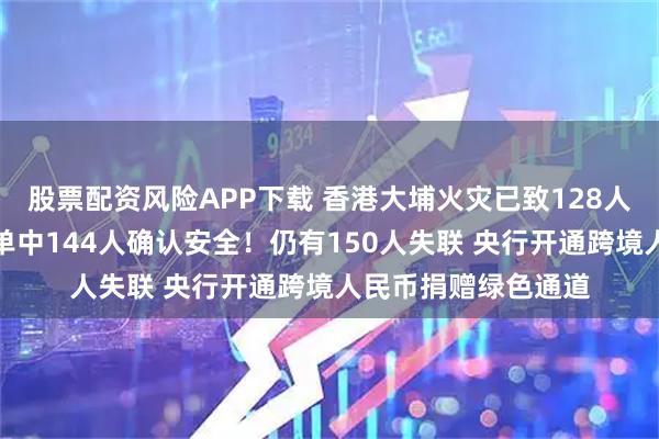 股票配资风险APP下载 香港大埔火灾已致128人遇难，此前失踪名单中144人确认安全！仍有150人失联 央行开通跨境人民币捐赠绿色通道