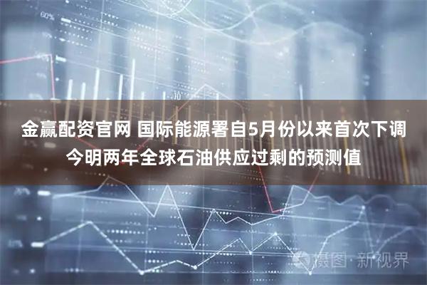 金赢配资官网 国际能源署自5月份以来首次下调今明两年全球石油供应过剩的预测值