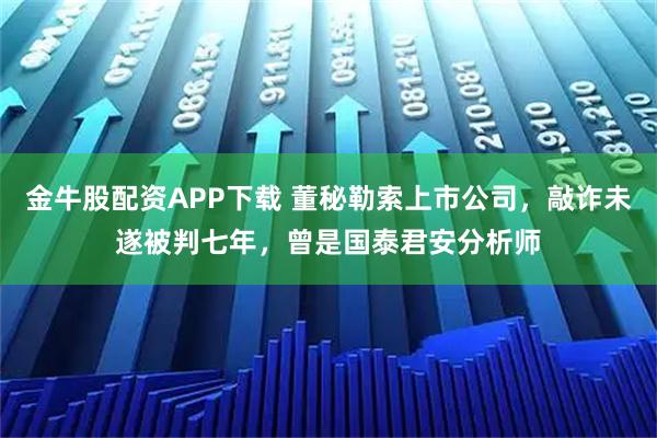 金牛股配资APP下载 董秘勒索上市公司，敲诈未遂被判七年，曾是国泰君安分析师