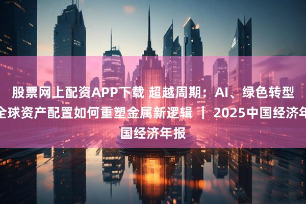 股票网上配资APP下载 超越周期：AI、绿色转型与全球资产配置如何重塑金属新逻辑 ｜ 2025中国经济年报