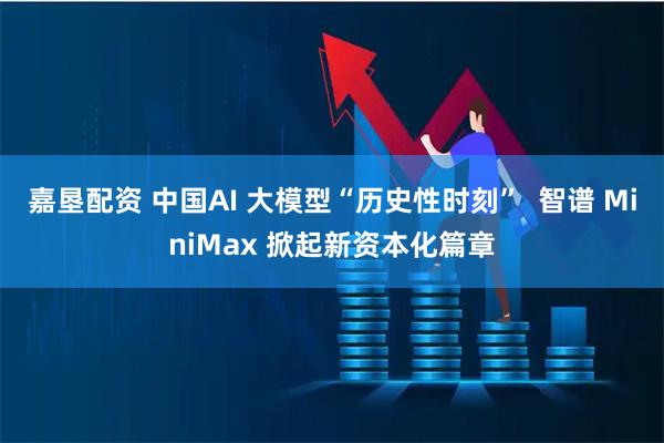 嘉垦配资 中国AI 大模型“历史性时刻”  智谱 MiniMax 掀起新资本化篇章