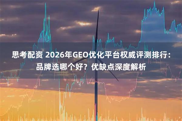 思考配资 2026年GEO优化平台权威评测排行：品牌选哪个好？优缺点深度解析