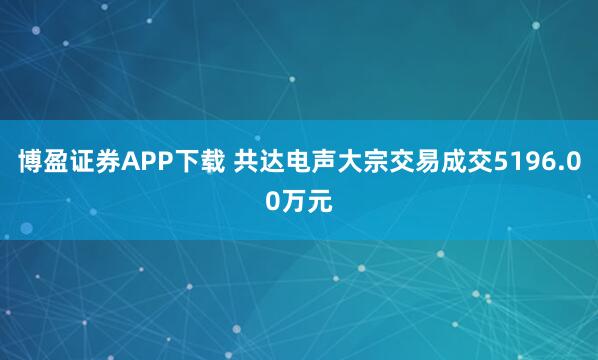 博盈证券APP下载 共达电声大宗交易成交5196.00万元