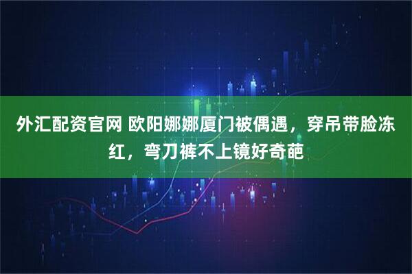 外汇配资官网 欧阳娜娜厦门被偶遇，穿吊带脸冻红，弯刀裤不上镜好奇葩
