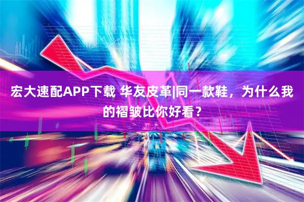 宏大速配APP下载 华友皮革|同一款鞋，为什么我的褶皱比你好看？