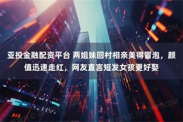 亚投金融配资平台 两姐妹回村相亲美得冒泡，颜值迅速走红，网友直言短发女孩更好娶