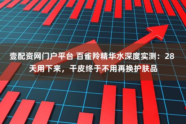 壹配资网门户平台 百雀羚精华水深度实测：28 天用下来，干皮终于不用再换护肤品