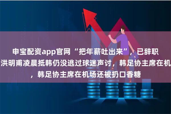 申宝配资app官网 “把年薪吐出来”，已辞职的韩国队前主帅洪明甫凌晨抵韩仍没逃过球迷声讨，韩足协主席在机场还被扔口香糖