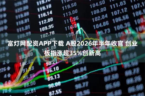 富灯网配资APP下载 A股2026年半年收官 创业板指涨超35%创新高