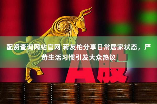 配资查询网站官网 蒋友柏分享日常居家状态，严苛生活习惯引发大众热议